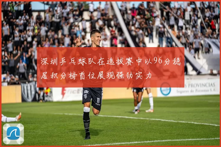 深圳乒乓球队在选拔赛中以96分稳居积分榜首位展现强劲实力