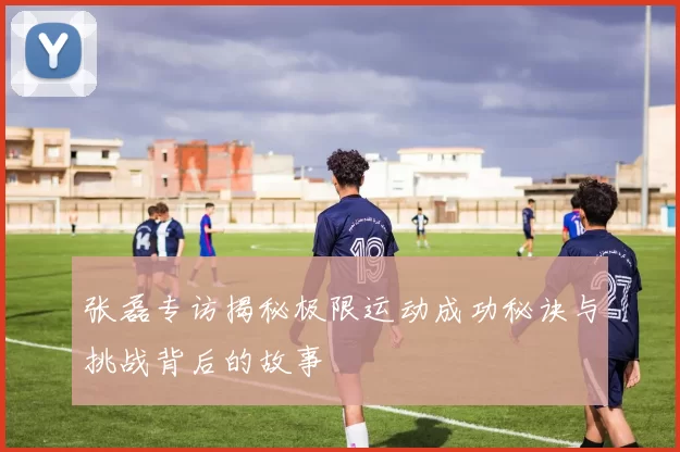 张磊专访揭秘极限运动成功秘诀与挑战背后的故事