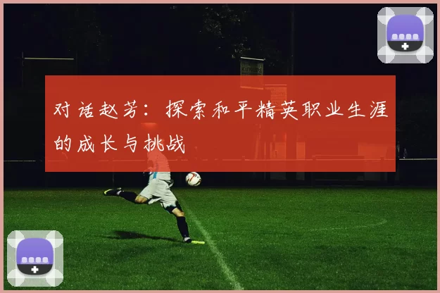 对话赵芳：探索和平精英职业生涯的成长与挑战