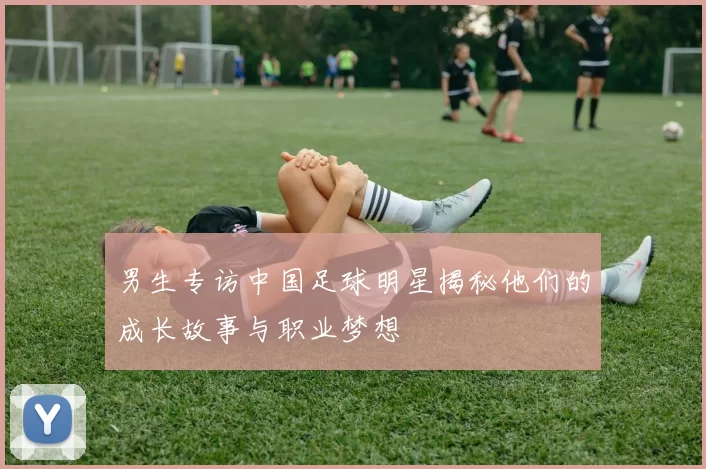 男生专访中国足球明星揭秘他们的成长故事与职业梦想