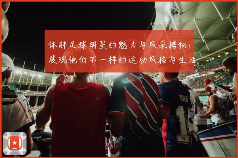体胖足球明星的魅力与风采揭秘，展现他们不一样的运动风格与生活态度