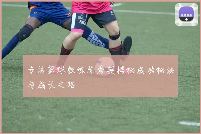 专访篮球教练陈秀英揭秘成功秘诀与成长之路