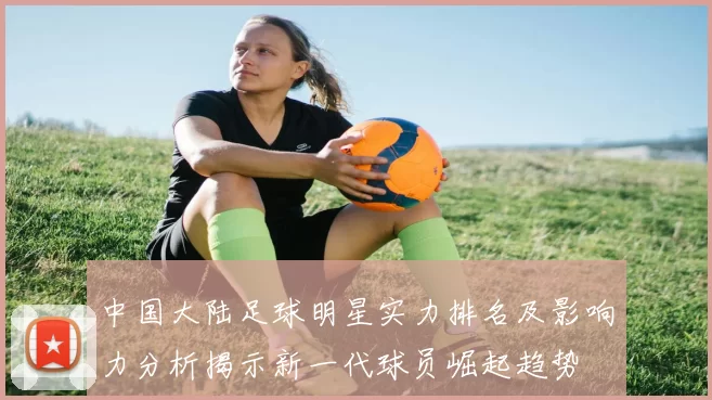 中国大陆足球明星实力排名及影响力分析揭示新一代球员崛起趋势