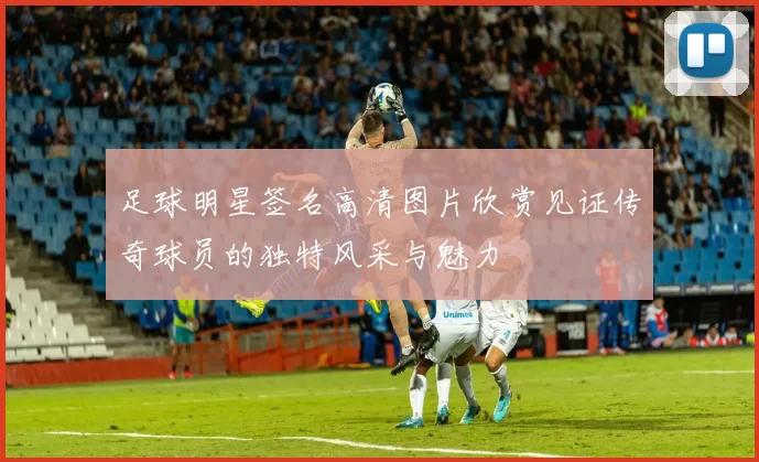 足球明星签名高清图片欣赏见证传奇球员的独特风采与魅力