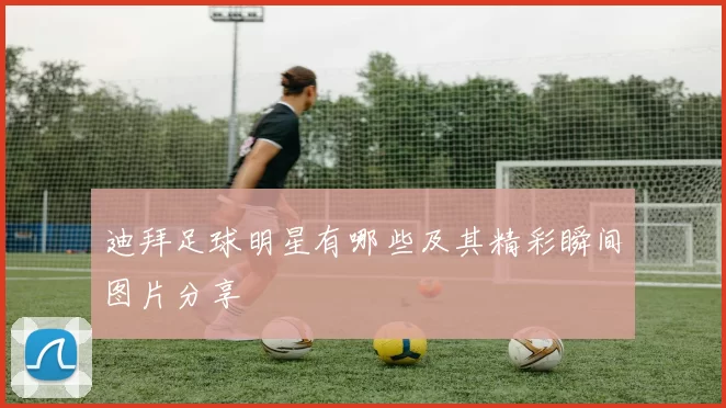 迪拜足球明星有哪些及其精彩瞬间图片分享