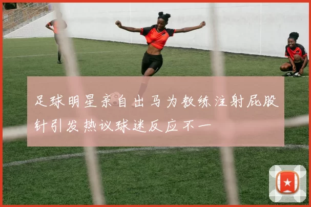 足球明星亲自出马为教练注射屁股针引发热议球迷反应不一