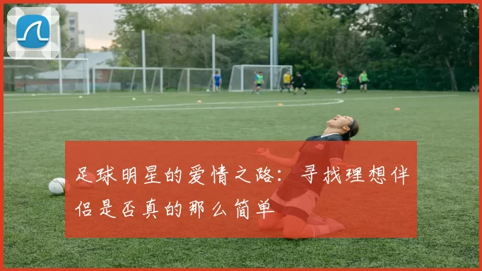 足球明星的爱情之路：寻找理想伴侣是否真的那么简单