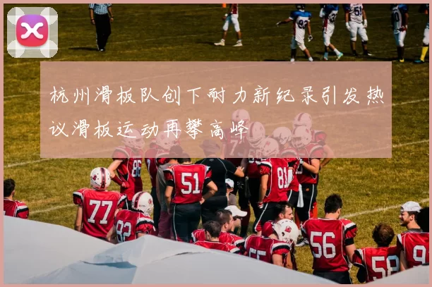 杭州滑板队创下耐力新纪录引发热议滑板运动再攀高峰