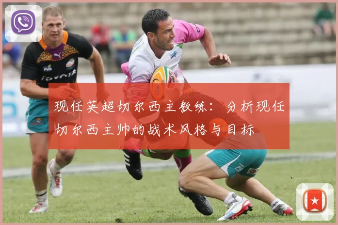 现任英超切尔西主教练：分析现任切尔西主帅的战术风格与目标
