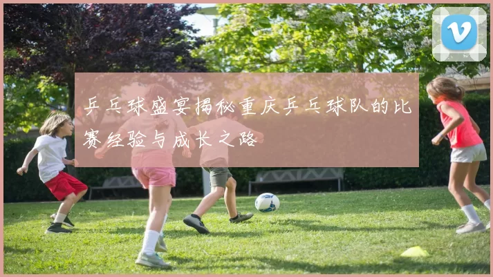 乒乓球盛宴揭秘重庆乒乓球队的比赛经验与成长之路