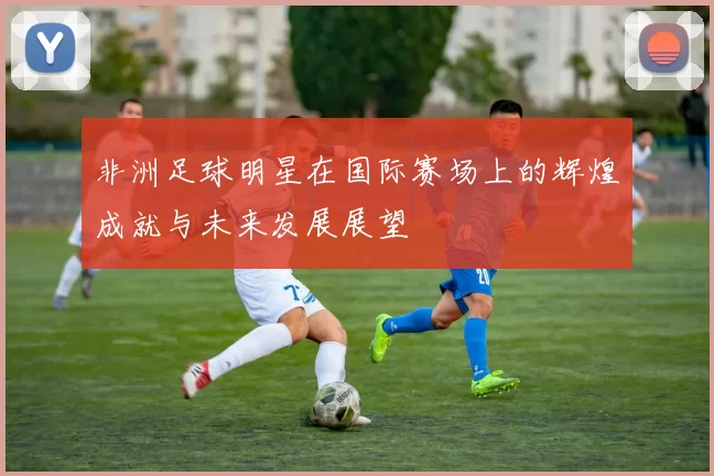 非洲足球明星在国际赛场上的辉煌成就与未来发展展望