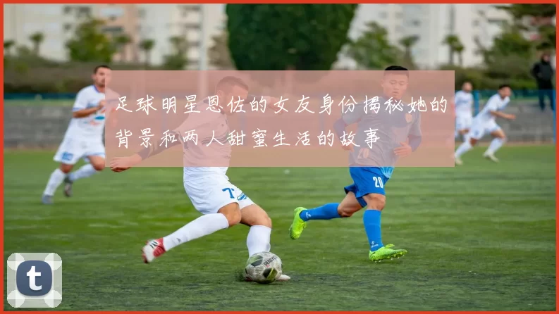 足球明星恩佐的女友身份揭秘她的背景和两人甜蜜生活的故事