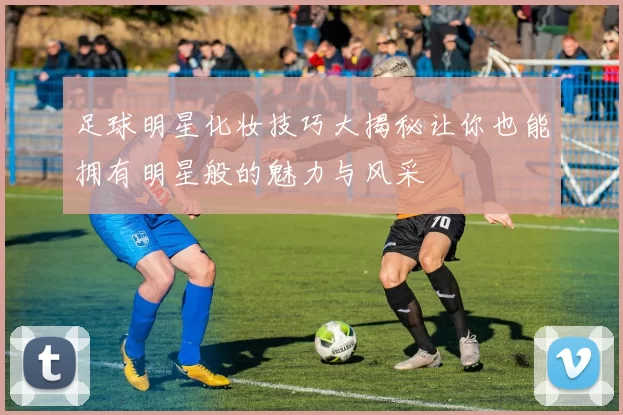 足球明星化妆技巧大揭秘让你也能拥有明星般的魅力与风采