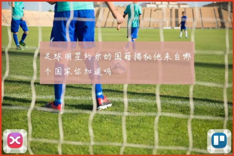 足球明星约尔的国籍揭秘他来自哪个国家你知道吗