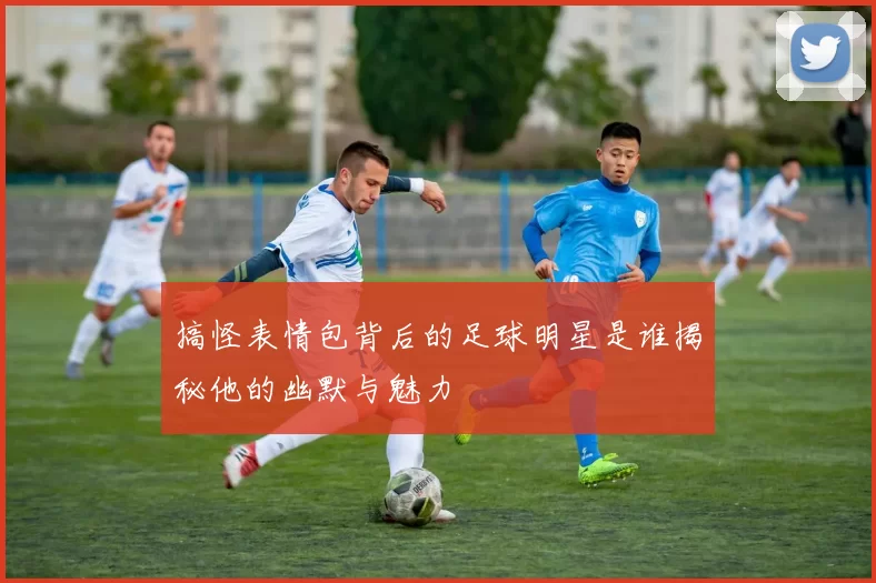 搞怪表情包背后的足球明星是谁揭秘他的幽默与魅力