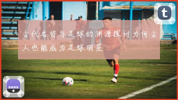 古代名将与足球的渊源探讨为何古人也能成为足球明星