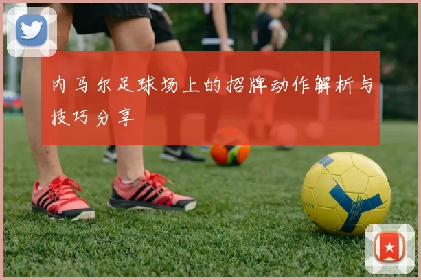 内马尔足球场上的招牌动作解析与技巧分享