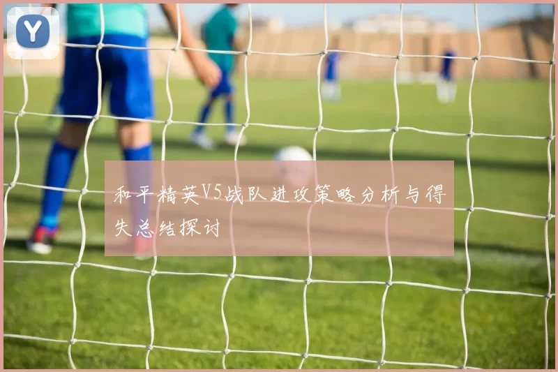 和平精英V5战队进攻策略分析与得失总结探讨