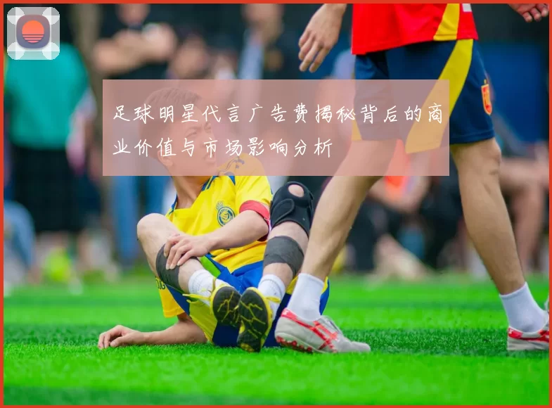足球明星代言广告费揭秘背后的商业价值与市场影响分析