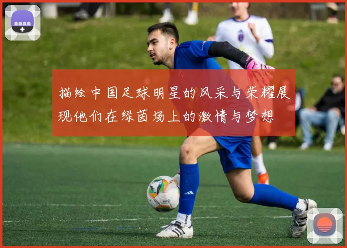 描绘中国足球明星的风采与荣耀展现他们在绿茵场上的激情与梦想