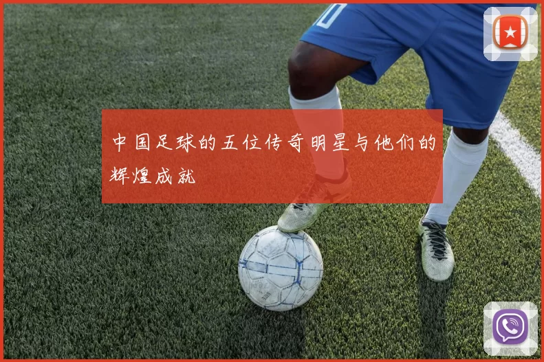 中国足球的五位传奇明星与他们的辉煌成就