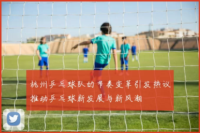 杭州乒乓球队的节奏变革引发热议推动乒乓球新发展与新风潮