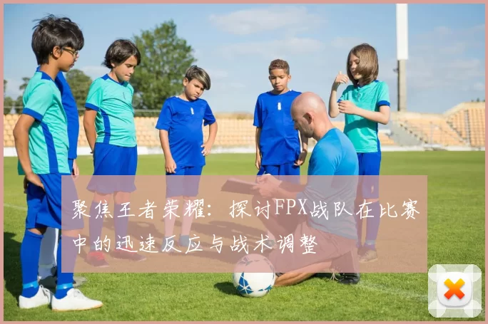 聚焦王者荣耀：探讨FPX战队在比赛中的迅速反应与战术调整