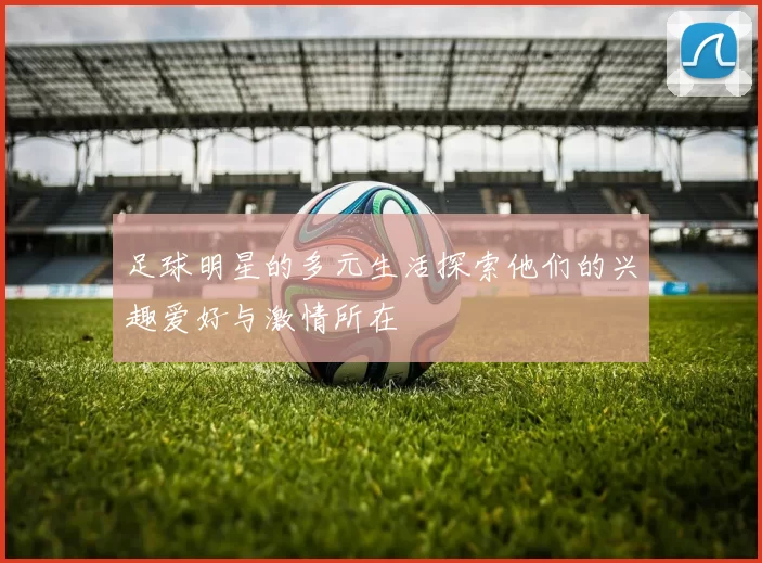足球明星的多元生活探索他们的兴趣爱好与激情所在