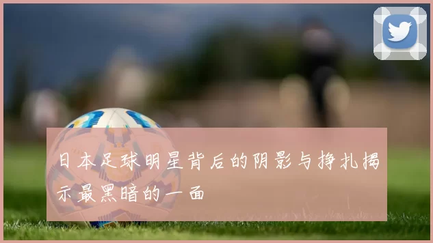 日本足球明星背后的阴影与挣扎揭示最黑暗的一面