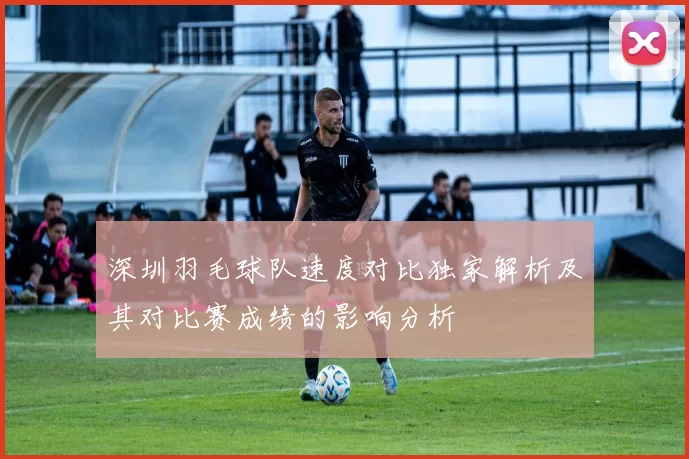 深圳羽毛球队速度对比独家解析及其对比赛成绩的影响分析