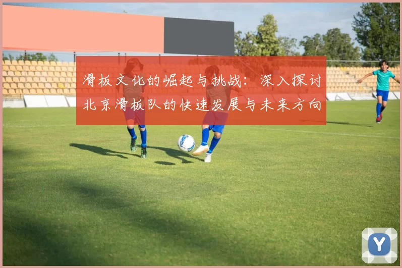 滑板文化的崛起与挑战：深入探讨北京滑板队的快速发展与未来方向
