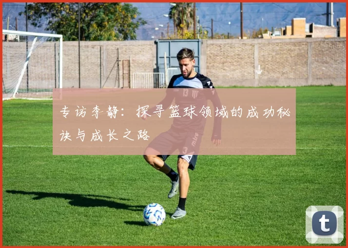 专访李静：探寻篮球领域的成功秘诀与成长之路