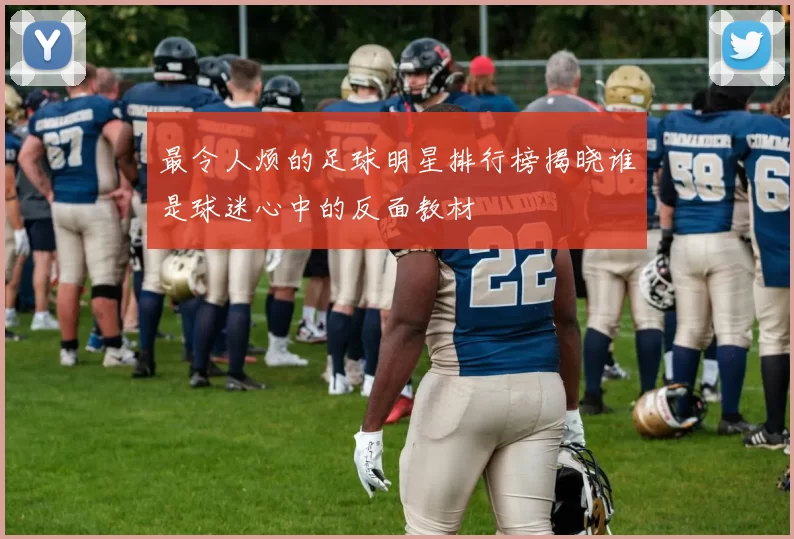 最令人烦的足球明星排行榜揭晓谁是球迷心中的反面教材