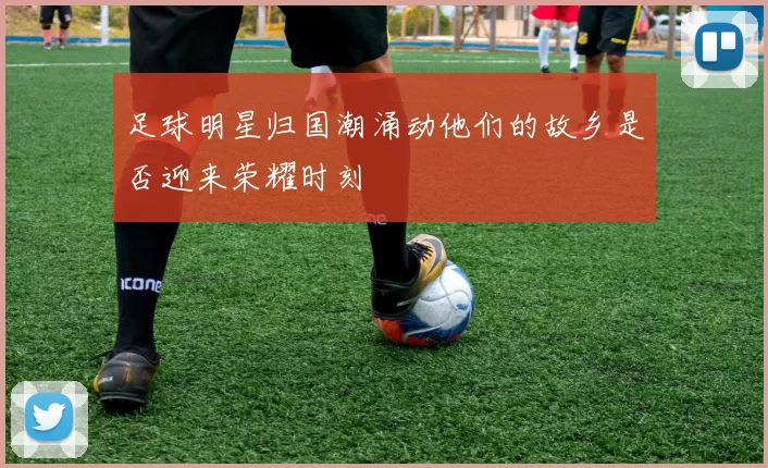 足球明星归国潮涌动他们的故乡是否迎来荣耀时刻