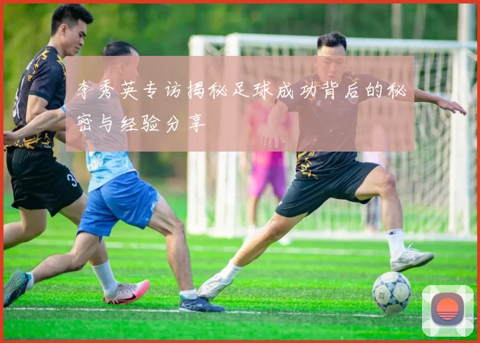 李秀英专访揭秘足球成功背后的秘密与经验分享