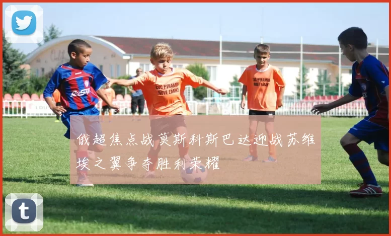 俄超焦点战莫斯科斯巴达迎战苏维埃之翼争夺胜利荣耀