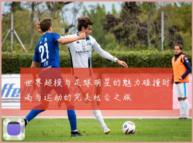 世界超模与足球明星的魅力碰撞时尚与运动的完美结合之旅