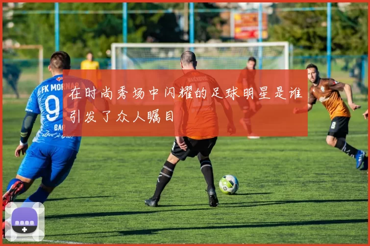 在时尚秀场中闪耀的足球明星是谁引发了众人瞩目