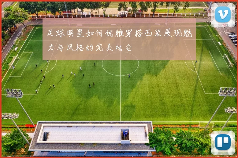 足球明星如何优雅穿搭西装展现魅力与风格的完美结合
