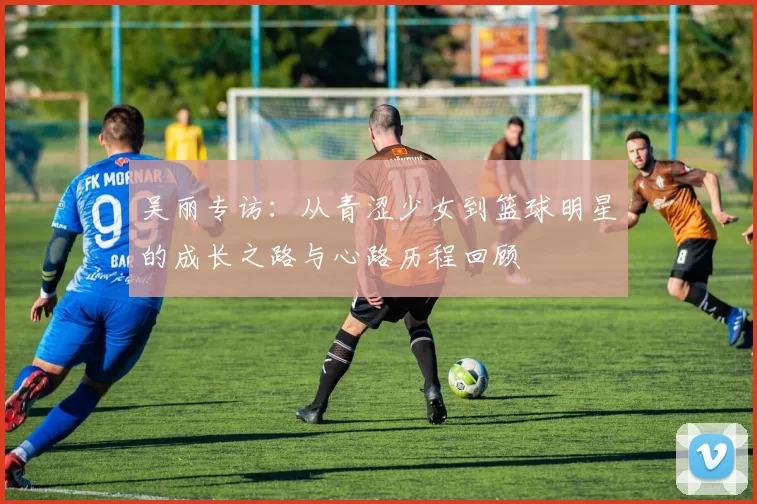 吴丽专访：从青涩少女到篮球明星的成长之路与心路历程回顾