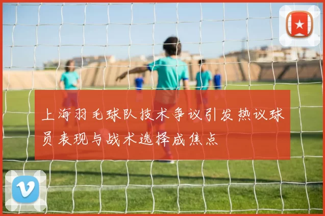 上海羽毛球队技术争议引发热议球员表现与战术选择成焦点