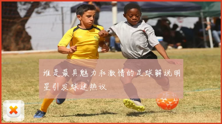 谁是最具魅力和激情的足球解说明星引发球迷热议