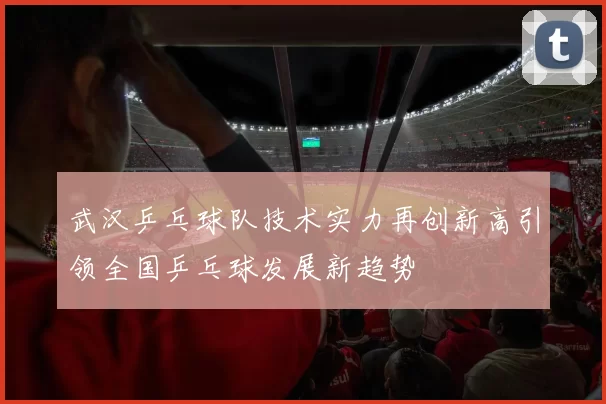 武汉乒乓球队技术实力再创新高引领全国乒乓球发展新趋势