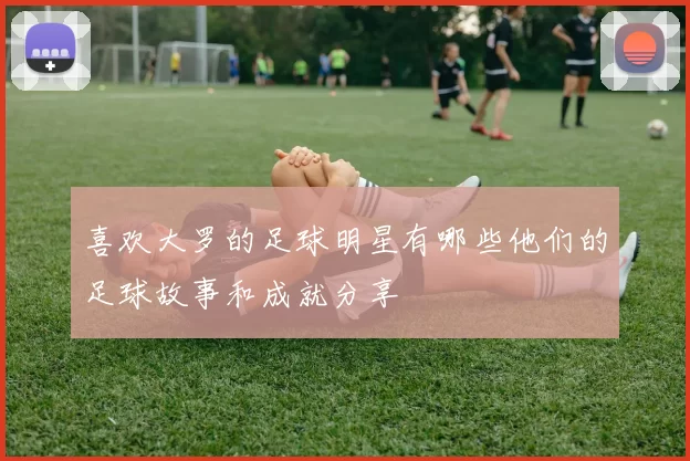 喜欢大罗的足球明星有哪些他们的足球故事和成就分享