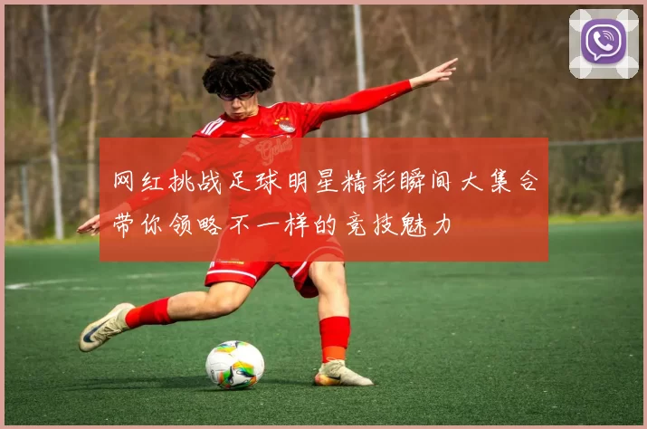 网红挑战足球明星精彩瞬间大集合带你领略不一样的竞技魅力