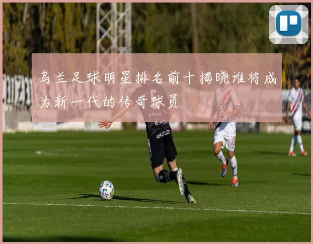 乌兰足球明星排名前十揭晓谁将成为新一代的传奇球员