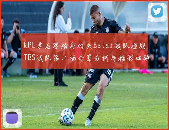 KPL季后赛精彩对决Estar战队迎战TES战队第二场全景分析与精彩回顾