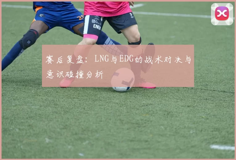 赛后复盘：LNG与EDG的战术对决与意识碰撞分析