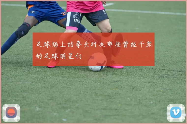 足球场上的拳头对决那些曾经干架的足球明星们