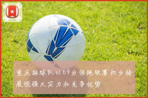 重庆排球队以69分领跑联赛积分榜展现强大实力和竞争优势